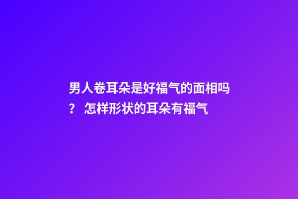 男人卷耳朵是好福气的面相吗？ 怎样形状的耳朵有福气